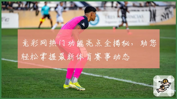 竞彩网热门功能亮点全揭秘，助您轻松掌握最新体育赛事动态