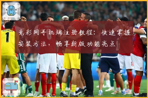 竞彩网手机端注册教程：快速掌握安装方法，畅享新版功能亮点