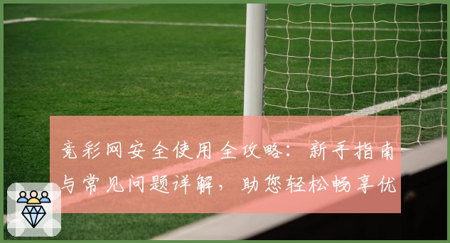 竞彩网安全使用全攻略：新手指南与常见问题详解，助您轻松畅享优质服务