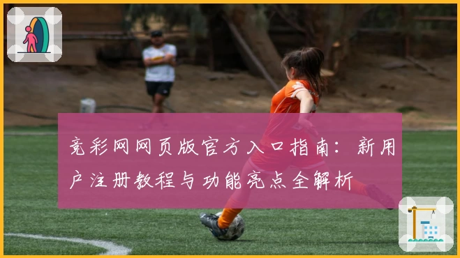 竞彩网网页版官方入口指南：新用户注册教程与功能亮点全解析