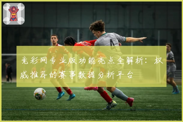 竞彩网专业版功能亮点全解析：权威推荐的赛事数据分析平台