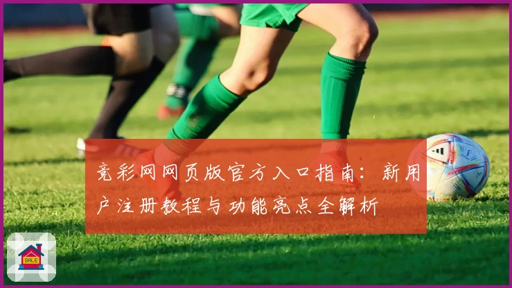竞彩网网页版官方入口指南：新用户注册教程与功能亮点全解析