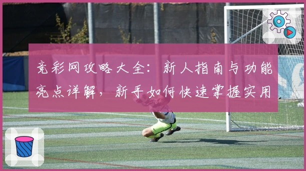 竞彩网攻略大全：新人指南与功能亮点详解，新手如何快速掌握实用技巧