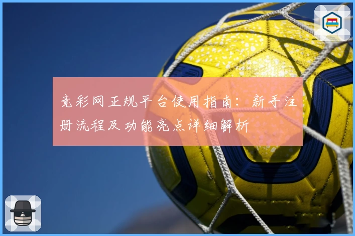 竞彩网正规平台使用指南：新手注册流程及功能亮点详细解析