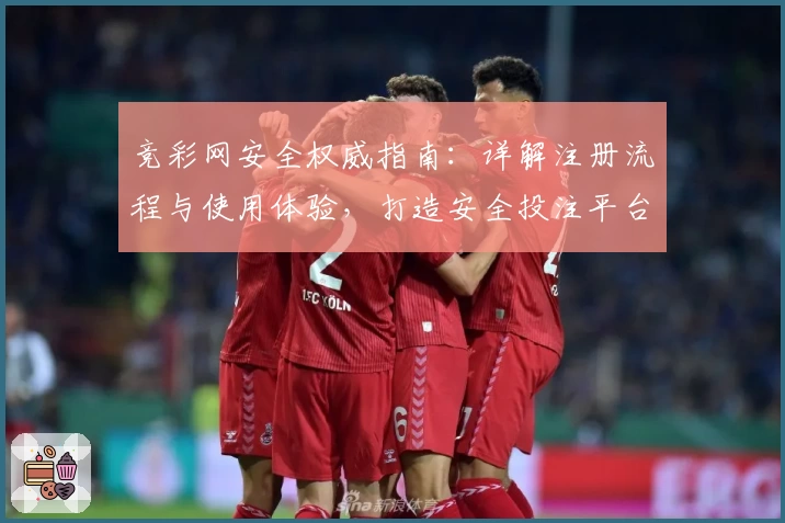 竞彩网安全权威指南：详解注册流程与使用体验，打造安全投注平台