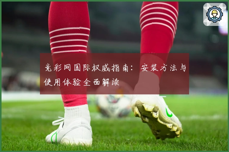 竞彩网国际权威指南：安装方法与使用体验全面解读