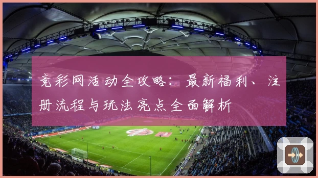 竞彩网活动全攻略:最新福利、注册流程与玩法亮点全面解析