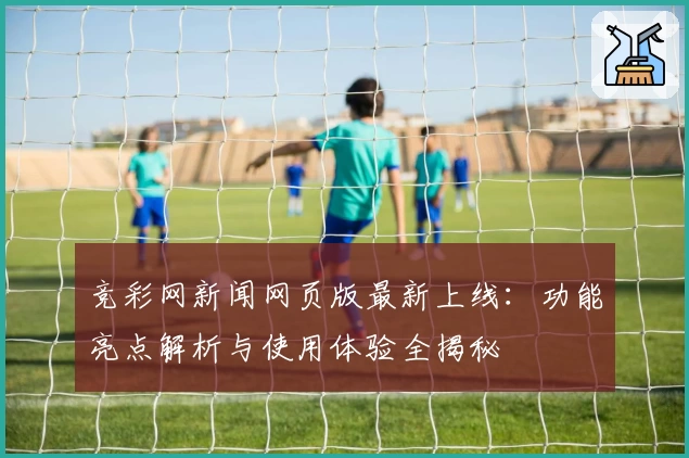 竞彩网新闻网页版最新上线：功能亮点解析与使用体验全揭秘