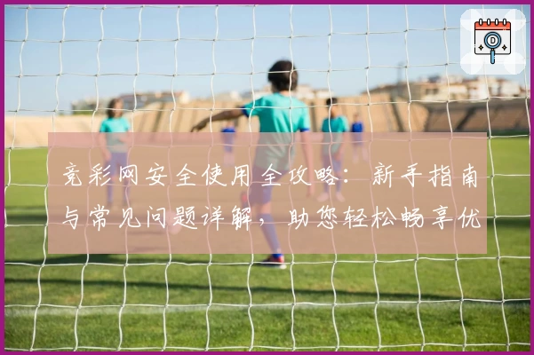 竞彩网安全使用全攻略:新手指南与常见问题详解,助您轻松畅享优质服务