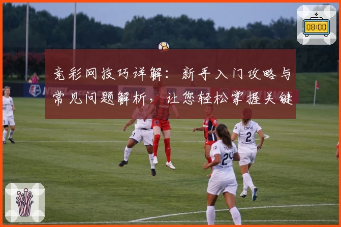 竞彩网技巧详解:新手入门攻略与常见问题解析,让您轻松掌握关键操作